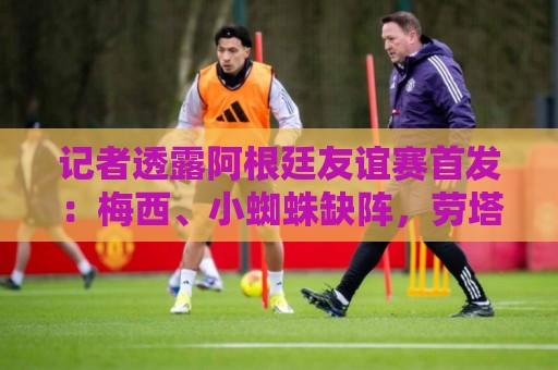 记者透露阿根廷友谊赛首发:梅西、小蜘蛛缺阵,劳塔罗、恩佐出战 记者透露阿根廷友谊赛首发:梅西、小蜘蛛缺阵,劳塔罗、恩佐出战