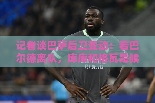 记者谈巴萨后卫变动：若巴尔德离队，库库和格瓦是候选