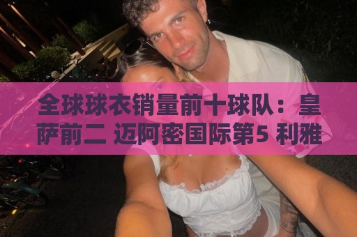 全球球衣销量前十球队：皇萨前二 迈阿密国际第5 利雅得胜利第10