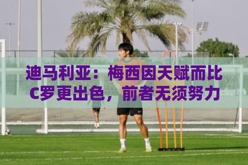 迪马利亚：梅西因天赋而比C罗更出色，前者无须努力去追赶任何人