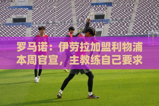 罗马诺：伊劳拉加盟利物浦本周官宣，主教练自己要求的签2年合同
