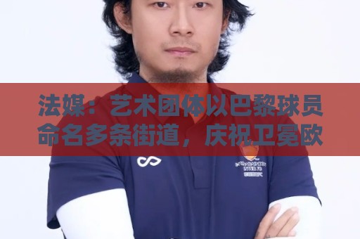 法媒：艺术团体以巴黎球员命名多条街道，庆祝卫冕欧冠