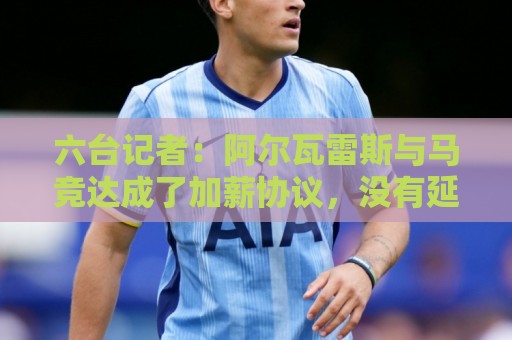 六台记者：阿尔瓦雷斯与马竞达成了加薪协议，没有延长合同年限