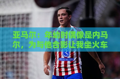 亚马尔：年幼时偶像是内马尔，为与他合影让我坐火车去俄罗斯都行