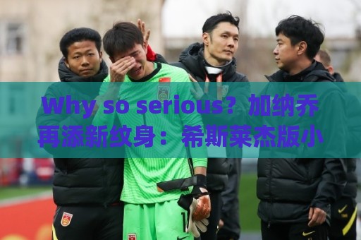 Why so serious?加纳乔再添新纹身:希斯莱杰版小丑形象覆盖全背 Why so serious?加纳乔再添新纹身:希斯莱杰版小丑形象覆盖全背