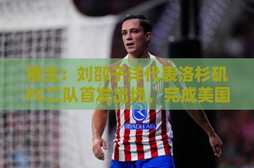 博主：刘邵子洋代表洛杉矶FC二队首发出场，完成美国联赛首秀