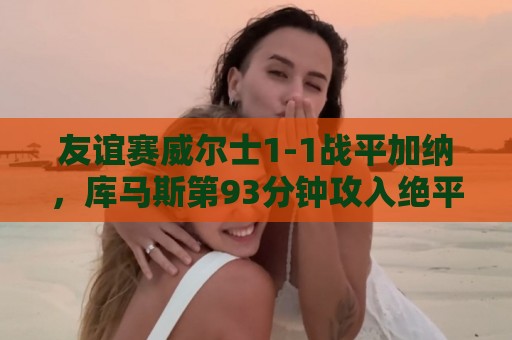 友谊赛威尔士1-1战平加纳,库马斯第93分钟攻入绝平进球 友谊赛威尔士1-1战平加纳,库马斯第93分钟攻入绝平进球