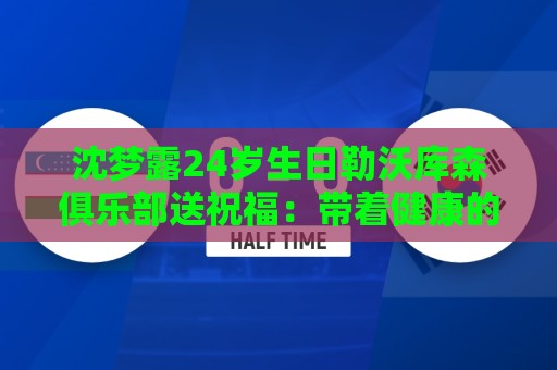 沈梦露24岁生日勒沃库森俱乐部送祝福:带着健康的身体重新启程 沈梦露24岁生日勒沃库森俱乐部送祝福:带着健康的身体重新启程
