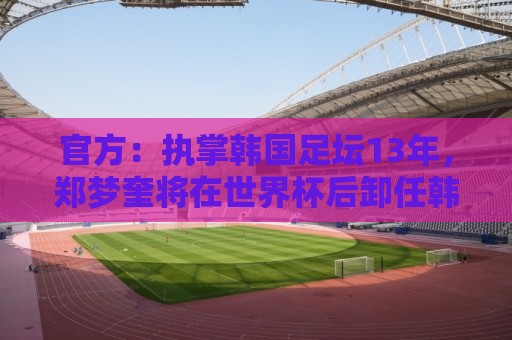 官方：执掌韩国足坛13年，郑梦奎将在世界杯后卸任韩国足协主席