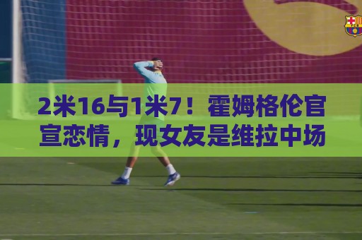 2米16与1米7！霍姆格伦官宣恋情，现女友是维拉中场埃利奥特前任