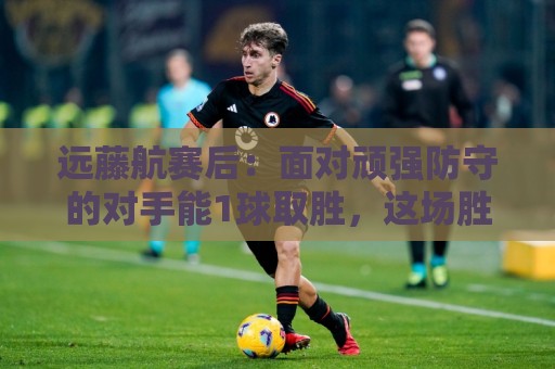 远藤航赛后：面对顽强防守的对手能1球取胜，这场胜利是有意义的