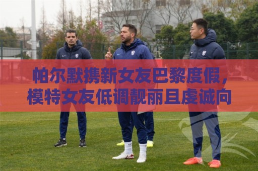 帕尔默携新女友巴黎度假，模特女友低调靓丽且虔诚向善