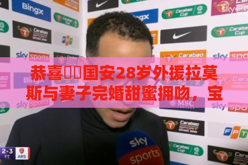 恭喜❤️国安28岁外援拉莫斯与妻子完婚甜蜜拥吻，宝宝刚满6个月