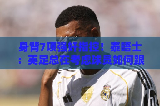 身背7项强奸指控！泰晤士：英足总在考虑球员如何跟托马斯握手