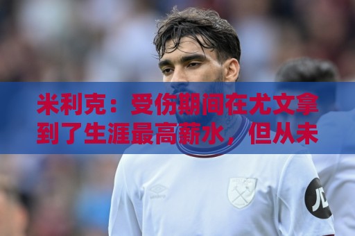 米利克：受伤期间在尤文拿到了生涯最高薪水，但从未如此不快乐过