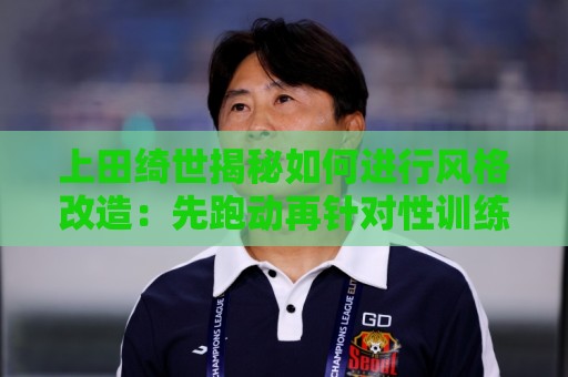 上田绮世揭秘如何进行风格改造：先跑动再针对性训练 最后练踢拳