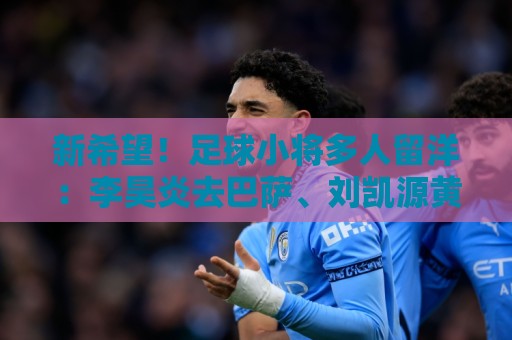 新希望！足球小将多人留洋：李昊炎去巴萨、刘凯源黄潜、万项红星