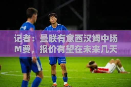 记者：曼联有意西汉姆中场M费，报价有望在未来几天内正式提交