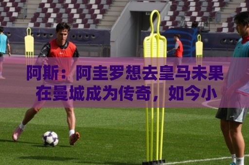 阿斯：阿圭罗想去皇马未果 在曼城成为传奇，如今小蜘蛛处境相似