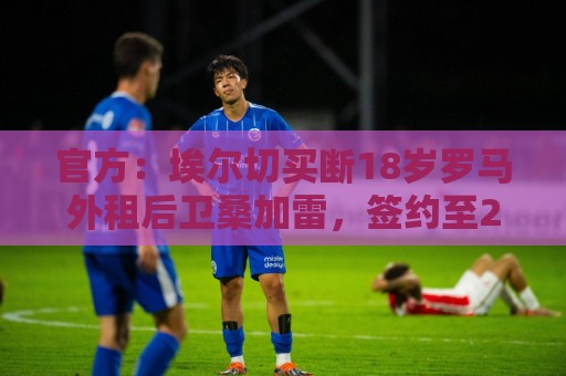 官方:埃尔切买断18岁罗马外租后卫桑加雷,签约至2031年 官方:埃尔切买断18岁罗马外租后卫桑加雷,签约至2031年