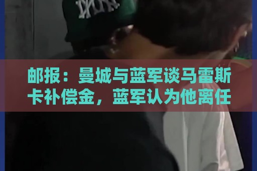 邮报：曼城与蓝军谈马雷斯卡补偿金，蓝军认为他离任是崩盘原因