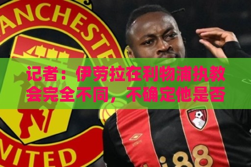 记者:伊劳拉在利物浦执教会完全不同,不确定他是否完全准备好了 记者:伊劳拉在利物浦执教会完全不同,不确定他是否完全准备好了
