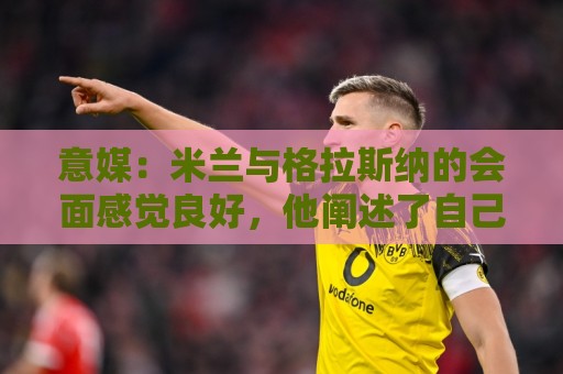 意媒:米兰与格拉斯纳的会面感觉良好,他阐述了自己对米兰的设想 意媒:米兰与格拉斯纳的会面感觉良好,他阐述了自己对米兰的设想