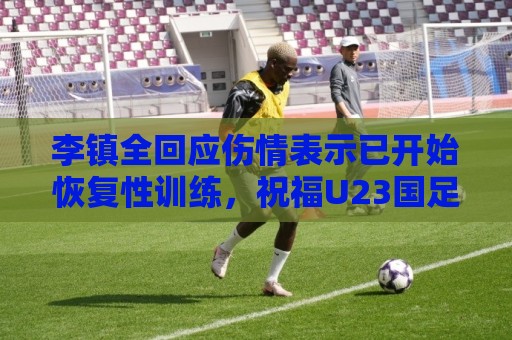 李镇全回应伤情表示已开始恢复性训练，祝福U23国足顺利踢好比赛