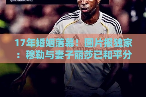 17年婚姻落幕！图片报独家：穆勒与妻子丽莎已和平分手