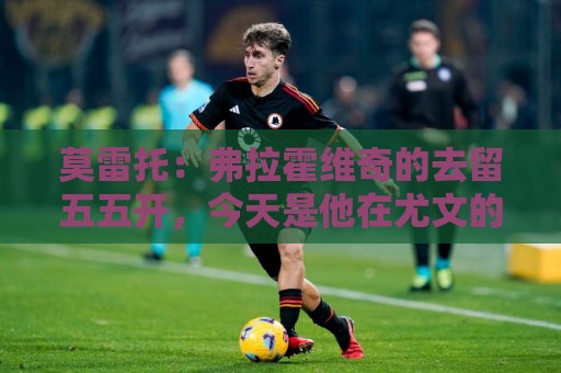 莫雷托：弗拉霍维奇的去留五五开，今天是他在尤文的决定性时刻