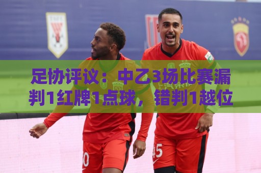 足协评议：中乙3场比赛漏判1红牌1点球，错判1越位进球有效