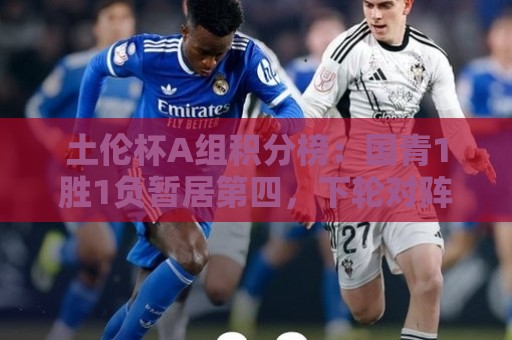 土伦杯A组积分榜：国青1胜1负暂居第四，下轮对阵哥伦比亚