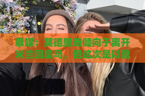 意媒:莫德里奇倾向于离开米兰回皇马,但这次是以管理层身份回归 意媒:莫德里奇倾向于离开米兰回皇马,但这次是以管理层身份回归