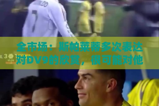全市场:斯帕莱蒂多次表达对DV9的欣赏,很可能对他离队感到失望 全市场:斯帕莱蒂多次表达对DV9的欣赏,很可能对他离队感到失望