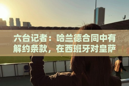 六台记者:哈兰德合同中有解约条款,在西班牙对皇萨竞有效 六台记者:哈兰德合同中有解约条款,在西班牙对皇萨竞有效