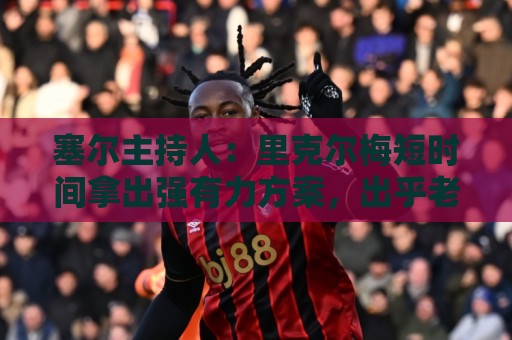 塞尔主持人:里克尔梅短时间拿出强有力方案,出乎老佛爷团队预料 塞尔主持人:里克尔梅短时间拿出强有力方案,出乎老佛爷团队预料