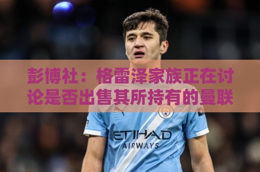 彭博社:格雷泽家族正在讨论是否出售其所持有的曼联股份 彭博社:格雷泽家族正在讨论是否出售其所持有的曼联股份