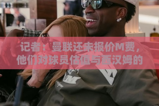 记者:曼联还未报价M费,他们对球员估值与西汉姆的标价差距较大 记者:曼联还未报价M费,他们对球员估值与西汉姆的标价差距较大