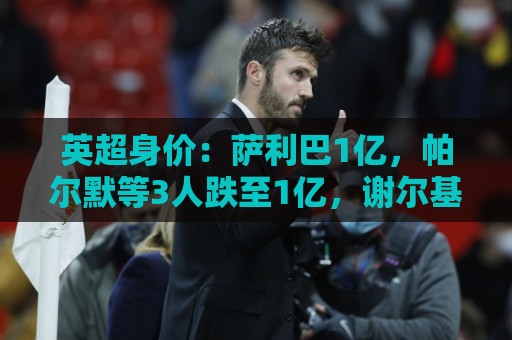英超身价：萨利巴1亿，帕尔默等3人跌至1亿，谢尔基暴涨至9000万