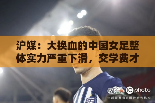 沪媒：大换血的中国女足整体实力严重下滑，交学费才刚开始