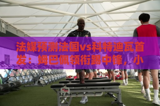 法媒预测法国vs科特迪瓦首发:姆巴佩领衔踢中锋,小图拉姆左边锋 法媒预测法国vs科特迪瓦首发:姆巴佩领衔踢中锋,小图拉姆左边锋