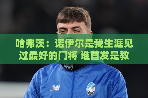 哈弗茨：诺伊尔是我生涯见过最好的门将 谁首发是教练的决定