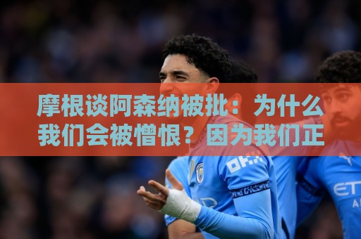 摩根谈阿森纳被批：为什么我们会被憎恨？因为我们正在赢球