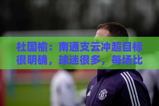 杜国榆:南通支云冲超目标很明确,球迷很多,每场比赛压力都很大 杜国榆:南通支云冲超目标很明确,球迷很多,每场比赛压力都很大