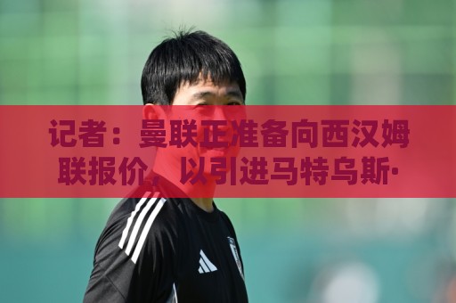 记者：曼联正准备向西汉姆联报价，以引进马特乌斯·费尔南德斯