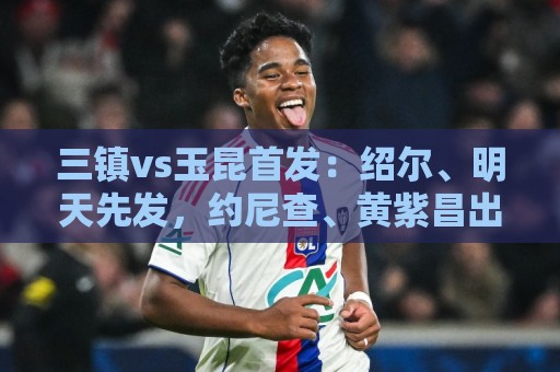 三镇vs玉昆首发:绍尔、明天先发,约尼查、黄紫昌出战 三镇vs玉昆首发:绍尔、明天先发,约尼查、黄紫昌出战