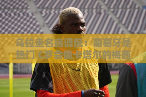乌拉圭名宿调侃：葡萄牙是热门 C罗会像卡塔尔的梅西那样获得点球