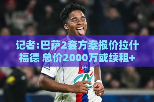 记者:巴萨2套方案报价拉什福德 总价2000万或续租+3000万选择买断 记者:巴萨2套方案报价拉什福德 总价2000万或续租+3000万选择买断