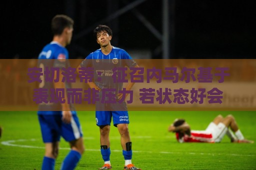 安切洛蒂：征召内马尔基于表现而非压力 若状态好会带来巨大帮助