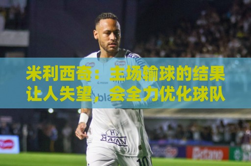 米利西奇：主场输球的结果让人失望，会全力优化球队阵容与战术